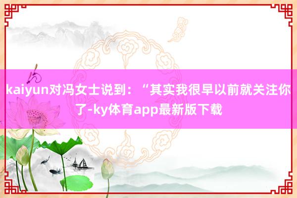 kaiyun對馮女士說到：“其實我很早以前就關注你了-ky體育app最新版下載