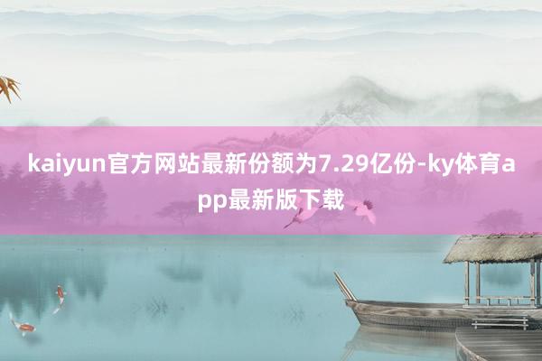 kaiyun官方網(wǎng)站最新份額為7.29億份-ky體育app最新版下載