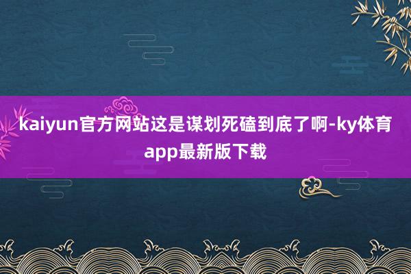 kaiyun官方網站這是謀劃死磕到底了啊-ky體育app最新版下載