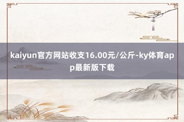 kaiyun官方網站收支16.00元/公斤-ky體育app最新版下載