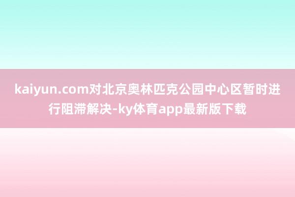 kaiyun.com對北京奧林匹克公園中心區暫時進行阻滯解決-ky體育app最新版下載