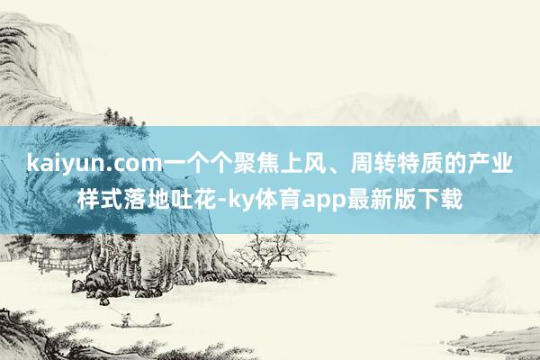 kaiyun.com一個個聚焦上風、周轉特質的產業樣式落地吐花-ky體育app最新版下載