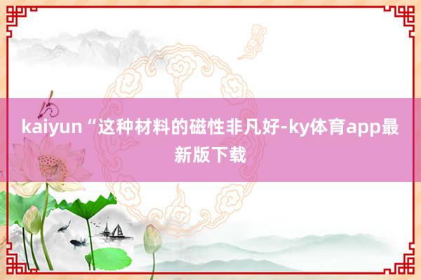 kaiyun“這種材料的磁性非凡好-ky體育app最新版下載