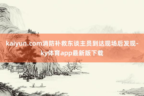 kaiyun.com消防補(bǔ)救東談主員到達(dá)現(xiàn)場(chǎng)后發(fā)現(xiàn)-ky體育app最新版下載