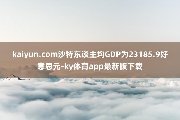 kaiyun.com沙特東談主均GDP為23185.9好意思元-ky體育app最新版下載