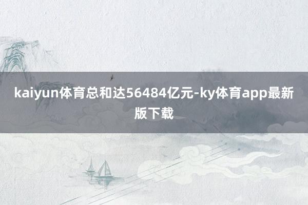 kaiyun體育總和達56484億元-ky體育app最新版下載