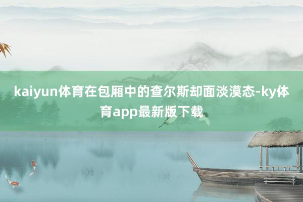 kaiyun體育在包廂中的查爾斯卻面淡漠態-ky體育app最新版下載