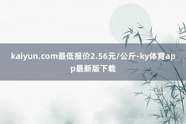 kaiyun.com最低報價2.56元/公斤-ky體育app最新版下載