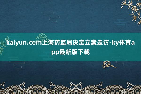 kaiyun.com上海藥監局決定立案走訪-ky體育app最新版下載