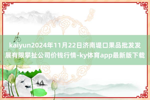 kaiyun2024年11月22日濟南堤口果品批發發展有限攀扯公司價錢行情-ky體育app最新版下載