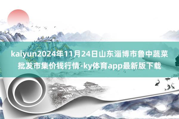 kaiyun2024年11月24日山東淄博市魯中蔬菜批發市集價錢行情-ky體育app最新版下載