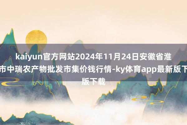 kaiyun官方網站2024年11月24日安徽省淮北市中瑞農產物批發市集價錢行情-ky體育app最新版下載