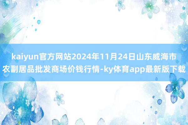 kaiyun官方網站2024年11月24日山東威海市農副居品批發商場價錢行情-ky體育app最新版下載