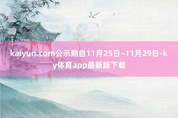 kaiyun.com公示期自11月25日~11月29日-ky體育app最新版下載