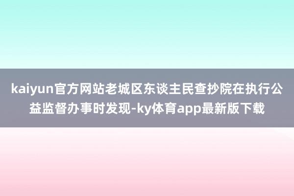 kaiyun官方網(wǎng)站老城區(qū)東談主民查抄院在執(zhí)行公益監(jiān)督辦事時(shí)發(fā)現(xiàn)-ky體育app最新版下載