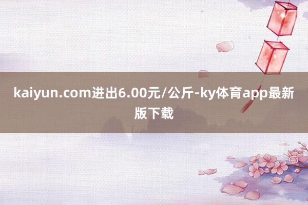 kaiyun.com進(jìn)出6.00元/公斤-ky體育app最新版下載