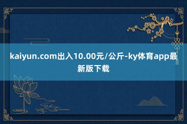 kaiyun.com出入10.00元/公斤-ky體育app最新版下載