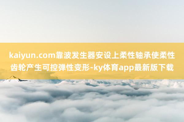 kaiyun.com靠波發(fā)生器安設上柔性軸承使柔性齒輪產(chǎn)生可控彈性變形-ky體育app最新版下載