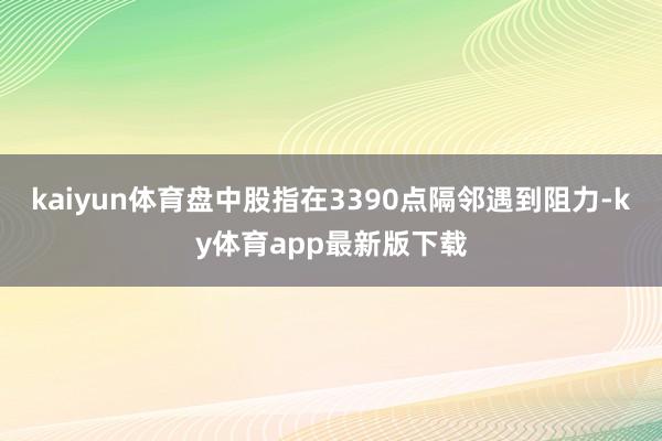 kaiyun體育盤中股指在3390點隔鄰遇到阻力-ky體育app最新版下載