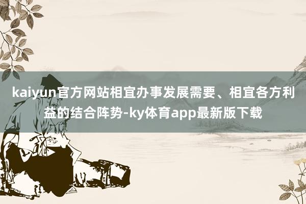 kaiyun官方網站相宜辦事發展需要、相宜各方利益的結合陣勢-ky體育app最新版下載