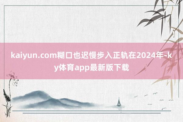 kaiyun.com糊口也遲慢步入正軌在2024年-ky體育app最新版下載