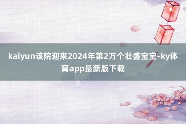 kaiyun該院迎來2024年第2萬個壯盛寶寶-ky體育app最新版下載