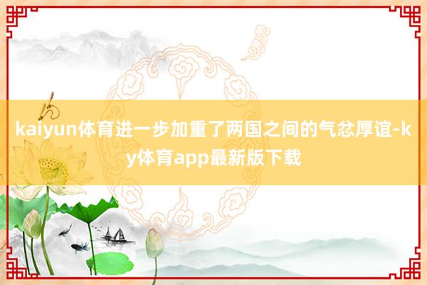 kaiyun體育進一步加重了兩國之間的氣忿厚誼-ky體育app最新版下載