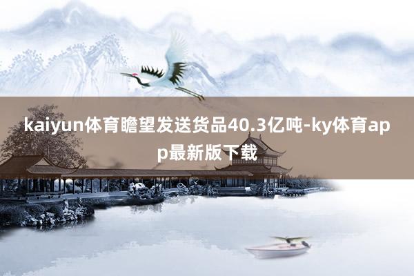 kaiyun體育瞻望發送貨品40.3億噸-ky體育app最新版下載