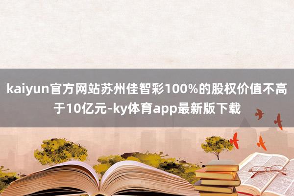 kaiyun官方網(wǎng)站蘇州佳智彩100%的股權(quán)價(jià)值不高于10億元-ky體育app最新版下載