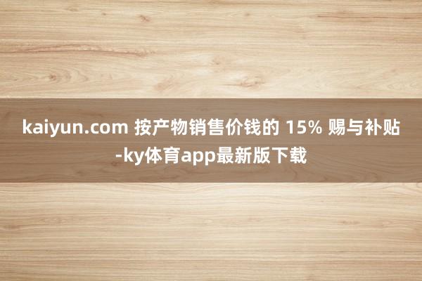 kaiyun.com 按產(chǎn)物銷售價(jià)錢的 15% 賜與補(bǔ)貼-ky體育app最新版下載