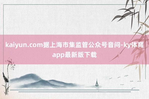 kaiyun.com據上海市集監管公眾號音問-ky體育app最新版下載