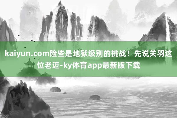 kaiyun.com險些是地獄級別的挑戰！先說關羽這位老邁-ky體育app最新版下載