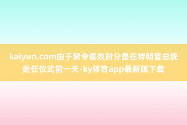 kaiyun.com由于禁令奏效時分是在特朗普總統赴任儀式前一天-ky體育app最新版下載