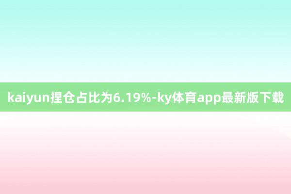 kaiyun捏倉占比為6.19%-ky體育app最新版下載