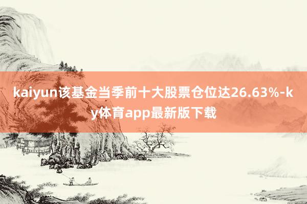 kaiyun該基金當季前十大股票倉位達26.63%-ky體育app最新版下載