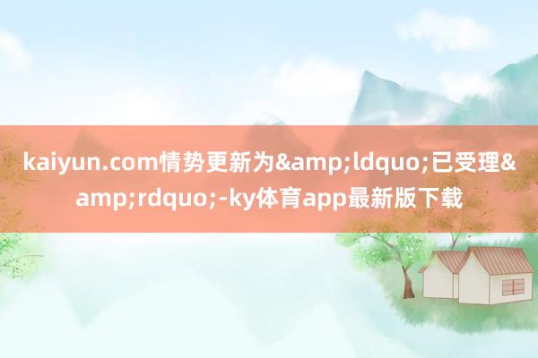 kaiyun.com情勢(shì)更新為&ldquo;已受理&rdquo;-ky體育app最新版下載