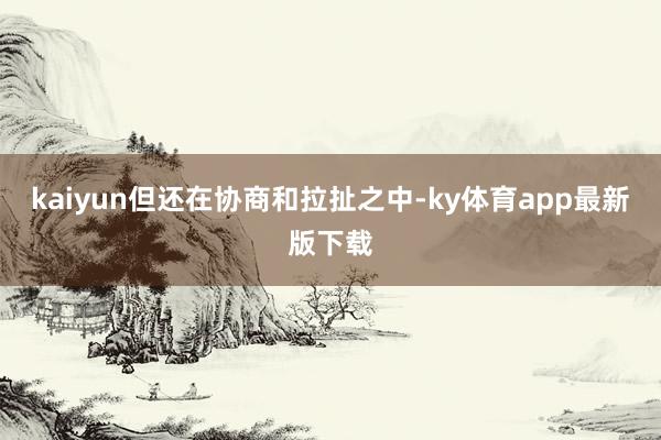 kaiyun但還在協商和拉扯之中-ky體育app最新版下載