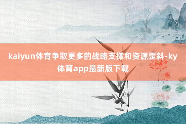 kaiyun體育爭取更多的戰(zhàn)略支撐和資源歪斜-ky體育app最新版下載