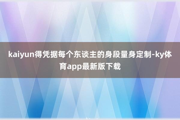 kaiyun得憑據每個東談主的身段量身定制-ky體育app最新版下載