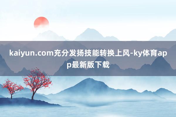 kaiyun.com充分發(fā)揚(yáng)技能轉(zhuǎn)換上風(fēng)-ky體育app最新版下載